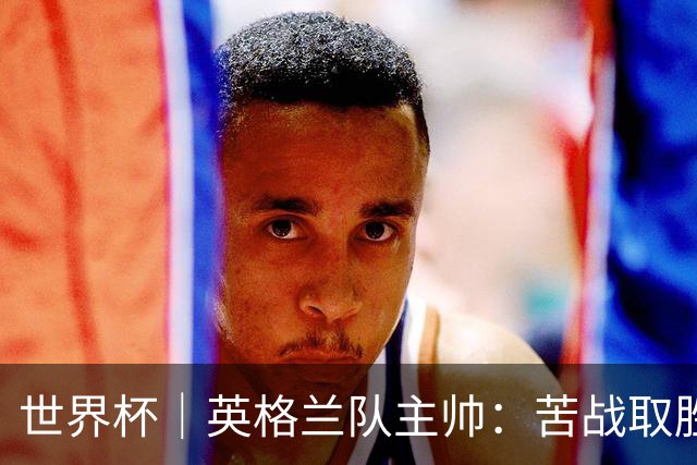 世界杯｜英格兰队主帅：苦战取胜有助于淘汰赛