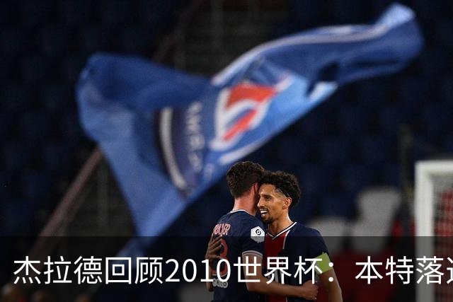 杰拉德回顾2010世界杯：本特落选+费迪南德缺阵，对我们影响很大