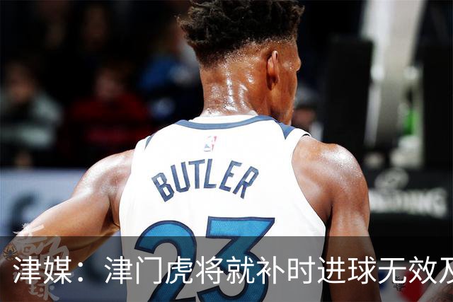 津媒：津门虎将就补时进球无效及补时时间明显不足向足协申诉