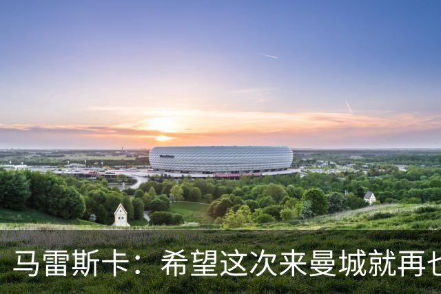 马雷斯卡：希望这次来曼城就再也不走了！我们的目标是延续荣光